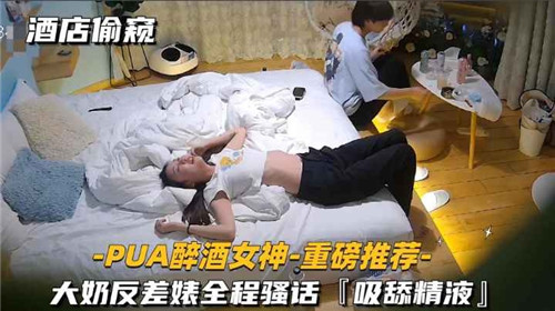 酒店偷窥PUA灌醉巨乳女神，反差婊全程骚话不断，吸舔精液淫荡至极